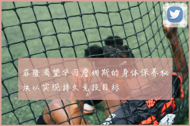 菲隆渴望学习詹姆斯的身体保养秘诀以实现持久竞技目标