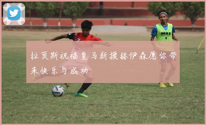 拉莫斯祝福皇马新援赫伊森愿你带来快乐与成功