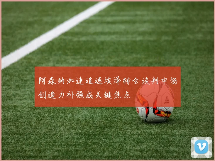 阿森纳加速追逐埃泽转会谈判中场创造力补强成关键焦点