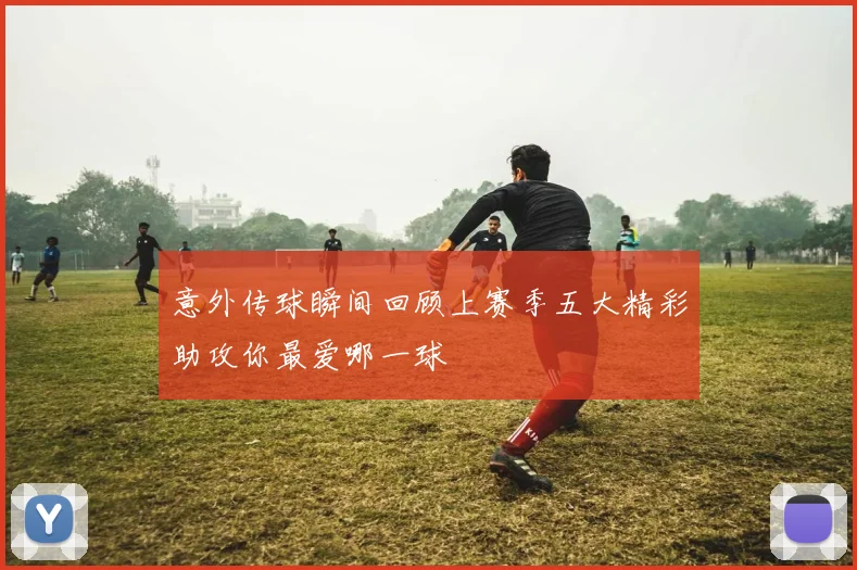 意外传球瞬间回顾上赛季五大精彩助攻你最爱哪一球
